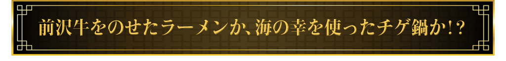 前沢牛をのせたラーメンか海の幸を使ったチゲ鍋か