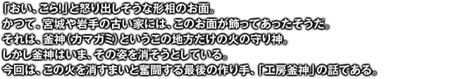 「おい、こら！」と怒り出しそうな形相のお面。かつて、宮城や岩手の古い家には、このお面が飾ってあったそうだ。それは、釜神（カマガミ）というこの地方だけの火の守り神。しかし釜神はいま、その姿を消そうとしている。今回は、この火を消すまいと奮闘する最後の作り手、「工房釜神」の話である。