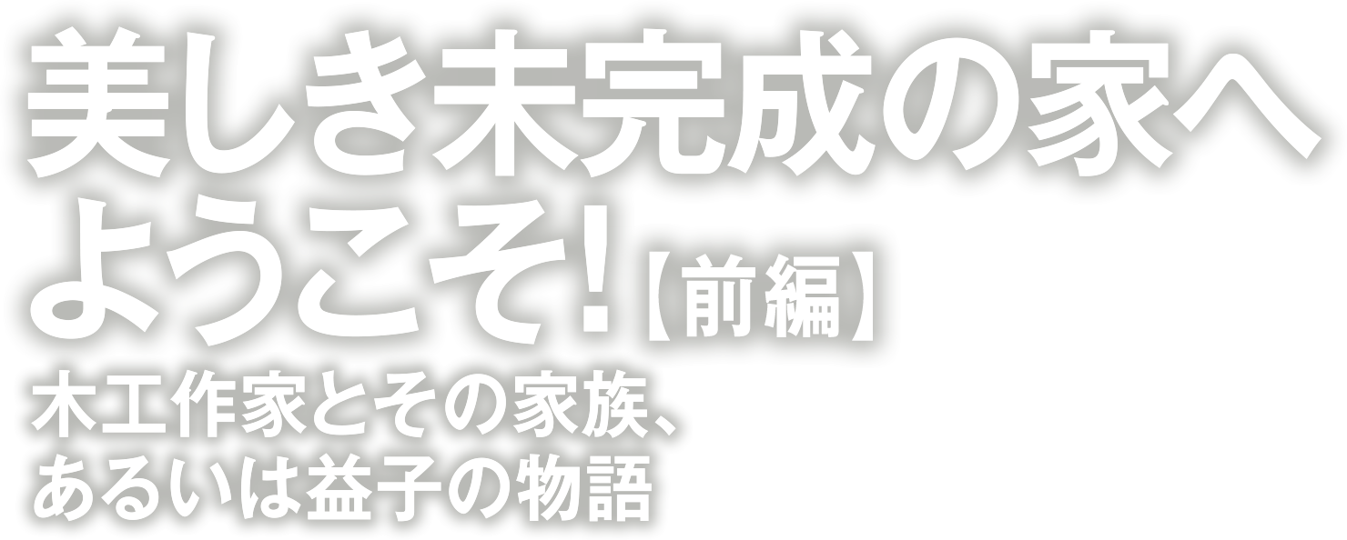 美しき未完成の家へようこそ！　木工作家とその家族、あるいは益子の物語[前編]