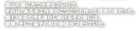 里山の麓にたつ大きなプレハブ。それは、ある木工作家がこつこつと作った理想の家だった。築１３年目の今も進化し続けるその家には、家族、そして益子の町の物語がつまっていた。