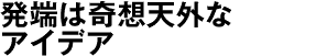 発端は奇想天外なアイデア