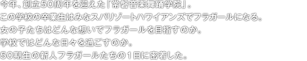 今年、創立50周年を迎えた「常磐音楽舞踊学院」。
この学校の卒業生はみなスパリゾートハワイアンズでフラガールになる。
女の子たちはどんな想いでフラガールを目指すのか。
学校ではどんな日々を過ごすのか。
50期生の新人フラガールたちの1日に密着した。