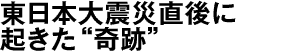 東日本大震災直後に起きた“奇跡”