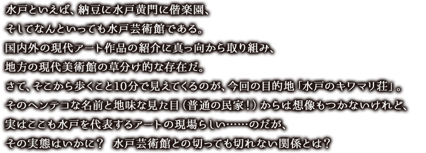 水戸といえば、納豆に水戸黄門に偕楽園、そしてなんといっても水戸芸術館である。
国内外の現代アート作品の紹介に真っ向から取り組み、地方の現代美術館の草分け的な存在だ。さて、そこから歩くこと10分で見えてくるのが、今回の目的地「水戸のキワマリ荘」。そのヘンテコな名前と地味な見た目（普通の民家！）からは想像もつかないけれど、実はここも水戸を代表するアートの現場らしい……のだが、その実態はいかに？ 水戸芸術館との切っても切れない関係とは？　
　


